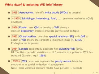 White dwarf & pulsating WD brief history

  s   1915 Astronomers: identify white dwarfs (WDs) as unusual.

  s    ∼1925 Schr¨dinger, Heisenberg, Pauli, . . . quantum mechanics (QM)
                 o
      developed.

  s    1926 Fowler: uses QM to develop a WD theory –
      electron degeneracy pressure prevents gravitational collapse.

  s    1932 Chandrasekhar: combines special relativity (SR) with QM to
      obtain a WD theory that predicts a maximum mass (∼ 1.4M )
      Eddington not impressed.

  s    1964 Landolt accidentally discovers ﬁrst pulsating WD (DAV,
      HL Tau 76) – periodic variations ∼ 12.5 minutes in a potential WD ﬂux
      standard (Landolt, ApJ, 1968).

  s    1970+ WD pulsations explained by gravity modes driven by
      mechanism in partial ionization H atmosphere.
      Note: more common pressure modes have periods: ∼ seconds
                                                                              2 / 28
 