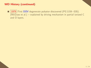 WD History (continued)

  s    1979 First DOV degenerate pulsator discovered (PG 1159−035).
      (McGraw et al.) – explained by driving mechanism in partial ionized C
      and O layers.




                                                                              3 / 28
 