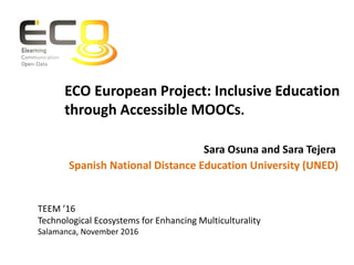TEEM ’16
Technological Ecosystems for Enhancing Multiculturality
Salamanca, November 2016
Spanish National Distance Education University (UNED)
Sara Osuna and Sara Tejera
ECO European Project: Inclusive Education
through Accessible MOOCs.
 