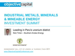 INDUSTRIAL METALS, MINERALS
& MINEABLE ENERGY
INVESTMENT SUMMIT
           Leading in Peru's uranium district
           Nick Tintor – Southern Andes Energy




IRONMONGERS’ HALL, CITY OF LONDON ● THURSDAY, 3 NOV 2011
www.ObjectiveCapitalConferences.com
 