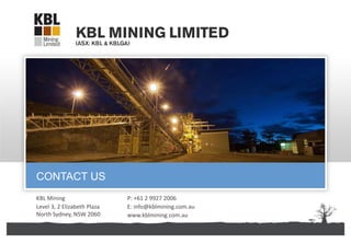 KBL Mining Limited | ABN 67 141 233 632
KBL Mining
Level 3, 2 Elizabeth Plaza
North Sydney, NSW 2060
CONTACT US
P: +61 2 9927 2006
E: info@kblmining.com.au
www.kblmining.com.au
 