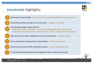 KBL Mining Limited | ABN 67 141 233 632
Investment Highlights
4
Refocused mining strategy – already delivering material performance improvements
Diversified portfolio by project and commodity – mitigates risk profile
Two advanced stage, quality projects:
- Mineral Hill, NSW (producing) – underground high-grade copper-gold deposit
- Sorby Hills, WA (production to commence early CY14) – shallow silver-lead deposit
Next two years to deliver significant ramp up in production – cashflow booster
Active production and exploration work pipeline – share price catalysts
Attractive production profile compared to peers – unique value proposition
Commercially-focused Board and management with a proven track record
1
2
3
4
5
6
7
 