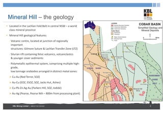 KBL Mining Limited | ABN 67 141 233 632
Mineral Hill – the geology
• Located in the Lachlan Fold Belt in central NSW – a world
class mineral province
• Mineral Hill geological features:
- Volcanic centre, located at junction of regionally
important
structures: Gilmore Suture & Lachlan Transfer Zone (LTZ)
- Silurian rift containing felsic volcanics, volcaniclastics
& younger cover sediments
- Polymetallic epithermal system, comprising multiple high-
grade,
low tonnage orebodies arranged in distinct metal zones:
 Cu-Au (Red Terror, SOZ)
 Au-Cu (EOZ, ESOZ, SOZ, Jacks Hut, Ashes)
 Cu-Pb-Zn-Ag-Au (Parkers Hill, SOZ, Iodide)
 Au-Ag (Pearse, Pearse Nth – 800m from processing plant)
5
 