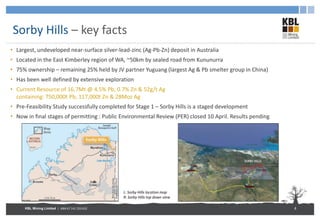 KBL Mining Limited | ABN 67 141 233 632
Sorby Hills – key facts
• Largest, undeveloped near-surface silver-lead-zinc (Ag-Pb-Zn) deposit in Australia
• Located in the East Kimberley region of WA, ~50km by sealed road from Kununurra
• 75% ownership – remaining 25% held by JV partner Yuguang (largest Ag & Pb smelter group in China)
• Has been well defined by extensive exploration
• Current Resource of 16.7Mt @ 4.5% Pb, 0.7% Zn & 52g/t Ag
containing: 750,000t Pb, 117,000t Zn & 28Moz Ag
• Pre-Feasibility Study successfully completed for Stage 1 – Sorby Hills is a staged development
• Now in final stages of permitting : Public Environmental Review (PER) closed 10 April. Results pending
8
L: Sorby Hills location map
R: Sorby Hills top down view
 