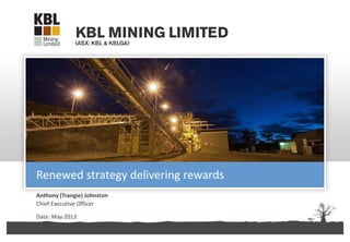 KBL Mining Limited | ABN 67 141 233 632
Anthony (Trangie) Johnston
Chief Executive Officer
Date: May 2013
Renewed strategy delivering rewards
 