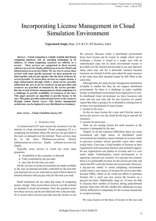 International Journal of Advanced Research in Computer Engineering & Technology
                                                                                                          Volume 1, Issue 1, March 2012




       Incorporating License Management in Cloud
                 Simulation Environment
                               Tejprakash Singh, Dept. of E & CE, IIT Roorkee, India


                                                                   the services. Because cloud is distributed environment
   Abstract— Cloud computing is a highly scalable distributed      hence how license can be issued. In simple client/ server
computing platform, and an emerging technology in IT               technique a license is issued to a single user with an
industry, in which computing resources are offered 'as a           authenticated copy but in cloud environment license is
service'. These services are categorized in three services
software-as-a-service (SaaS), platform-as-a-service (PaaS) and
                                                                   provided over the internet and provider is not sure that how
infrastructure-as-a-service (IaaS). We are free to access these    many users may ask for a particular resource because
services with some specific protocols. So these protocols are      resources are limited if all the user asked for same resource
bind together and are put together into the form of license by     at the same time then demand cannot be full filled at the
service provider. To access these services we require license, a   same time.
legal authorization through which a cloud service provider            Although there are many license management mechanism
authorized the user to use its resources on pay-per-basis and
resources are provided on demand by the service provider.          available in market but they do not support distributed
But due to lack of license management in cloud computing it is     environment. So there is a challenge to make available
a challenge to provide availability of resources to the user.      license in distributed environment from legal point of view.
This paper presents an algorithm to provide license to the         In distributed cloud environment we have resources and
user. This paper provides authenticated access to the resources    users and any user may ask for any resource we cannot
through remote license server. This license management
                                                                   expect that what is going to be in demand in coming time so
architecture can be deployed in any distributed environment.
                                                                   we have two mechanisms to issue license.
                                                                   1. License to the user:-
  Index Terms— Cloud, CloudSim, license, ISV                           In this we issue license for a user and if he/she want to
                                                                   access any service over the cloud he/she log in and ask for
                                                                   resources.
                     I. INTRODUCTION                               2. License for processes:-
    In recent trend of IT users access the resources over the          Here we are issuing license for each resource as the
internet in cloud environment. Cloud computing [7] is a            resource is demanded by the user.
computing environment where the services are provided to               Despite of all the technical difficulties there are some
the users on demand over the internet. These services may          economical and legal issues. In distributed cloud
be in the form Platform-as-a-service (PaaS),                       environment an enterprise cannot estimate its revenue while
infrastructure-as-a-service (IaaS), software-as-a-service          in previous scenario service provider issues their codes
(SaaS).                                                            yearly basis. Users buy a fixed number of licenses as their
   Typically every service in cloud has some same                  requirement with associated features and included support.
properties                                                         So any organization can predict its revenue and it is very
     • Availability to the consumer on demand                      much stable. Unfortunately, cloud environment is in
                                                                   opposing a pay-per-use scenario. In a pay-per-use scenario
     • Fully controlled by the provider
                                                                   there is no predictable revenue for the service provider and
     • pay only for the time you used
                                                                   unless the ISV is also the license service provider. However,
   All the services in cloud environment are made available
                                                                   a pay-per-use model in cloud computing environment
to the user on demand and fully controlled by the provider
                                                                   would create a new source of revenue for service provider,
you need just use as you want and no need to know about its
                                                                   because SMEs, which so far could not afford to purchase
internal structure and you pay only for the time you used.
                                                                   licenses (for a year) can now access the licenses on a
                                                                   pay-per-use basis. Additionally, large no. of users are able
  Small enterprises do not make big setup of computing
                                                                   to increase their number of licenses during peak-demand
power, storage. They access these services over the internet
                                                                   periods. Only time will tell, whether this additional revenue
on demand in cloud environment. Now the question arises
                                                                   will be sufficient to compensate for the revenue missed due
how these services can be provided and who is the provider.
                                                                   to overprovisioning.
So to access these services provider provide license to use
                                                                      We issue license on the basis of license to the user and



                                             All Rights Reserved © 2012 IJARCET
                                                                                                                                     8
 