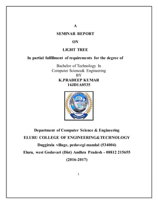 A
SEMINAR REPORT
ON
LIGHT TREE
In partial fulfillment of requirements for the degree of
Bachelor of Technology In
Computer Science& Engineering
BY
K.PRADEEP KUMAR
14JD1A0535
Department of Computer Science & Engineering
ELURU COLLEGE OF ENGINEERING&TECHNOLOGY
Duggirala village, pedavegi mandal (534004)
Eluru, west Godavari (Dist) Andhra Pradesh - 08812 215655
(2016-2017)
I
 