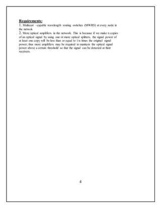 Requirements:
1. Multicast –capable wavelength routing switches (MWRS) at every node in
the netwok
2. More optical amplifiers in the network. This is because if we make n copies
of an optical signal by using one or more optical splitters, the signal power of
at least one copy will be less than or equal to 1/n times the original signal
power; thus more amplifiers may be required to maintain the optical signal
power above a certain threshold so that the signal can be detected at their
receivers.
4
 