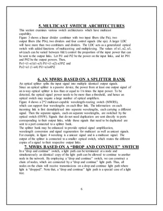 5. MULTICAST SWITCH ARCHITECTURES
This section examines various switch architectures which have multicast
capability.
Figure 3 shows a linear divider combiner with two input fibers (the Pis), two
output fibers (the P0s), two dividers and four control signals (the αjs). A larger LDC
will have more than two combiners and dividers. The LDC acts as a generalized optical
switch with added functions of multicasting and multiplexing. The values of α1, α2, α3,
α4 (each can be varied between 0&1) control the proportion of the input power that can
be sent to the output links. Let Pi1 and Pi2 be the power on the input links, and let P01
and P02 be the output powers. Then,
Po1=(1-α1)(1-α3) Pi1+(1-α2) α3Pi2 and
Po2=α1 (1-α4) Pi1+α1α4Pi2
6. AN MWRS BASED ON A SPLITTER BANK
An optical splitter splits the input signal into multiple identical output signals.
Since an optical splitter is a passive device, the power from at least one output signal of
an n-way optical splitter is less than or equal to 1/n times the input power. To be
detected, the optical signal power needs to be more than a threshold, and hence an
optical switch may require a large number of optical amplifiers.
Figure 4 shows a 2*2 multicast-capable wavelength-routing switch (MWRS),
which can support four wavelengths on each fiber link. The information on each
incoming link is first demultiplexed into separate wavelengths, each carrying a different
signal. Then the separate signals, each on separate wavelengths, are switched by the
optical switch (OSW). Signals that do not need duplication are sent directly to ports
corresponding to their output links, while those signals that need to be duplicated are
sent to a port connected to a splitter bank.
The splitter bank may be enhanced to provide optical signal amplification,
wavelength conversion and signal regeneration for multicast as well as unicast signals.
For example, in figure 4 waveleng is a unicast signal and is a multicast signal. The
output of the splitter is connected to a smaller optical switch, which routes the different
copies of a signal to their respective output links.
7. MWRS BASED ON A “DROP AND CONTINUE” SWITCH
In a “drop and continue” switch, a light path can be terminated at a node and
simultaneously an identical copy of the light path can be allowed to continue to another
node in the network. By employing a “drop and continue” switch, we can construct a
chain of nodes, which are connected by a “drop and continue” light path. Thus, all
nodes on the chain will receive transmissions on a drop and continue light path where
light is “dropped”. Note that, a “drop and continue” light path is a special case of a light
tree.
6
 
