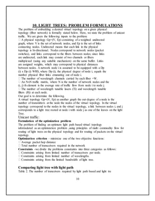 10. LIGHT TREES: PROBLEM FORMULATIONS
The problem of embedding a desired virtual topology on a given physical
topology (fiber network) is formally stated below. Here, we state the problem of unicast
traffic. We are given the following inputs to the problem:
A physical topology Gp=(V, Ep) consisting of a weighted undirected
graph, where V is the set of network nodes, and Ep is the set of links
connecting nodes. Undirected means that each link in the physical
topology is bi-directional. Nodes correspond to network nodes (packet
switches), and links correspond to the fibers between nodes; since links
are undirected, each link may consist of two channels or fibers
multiplexed (using any suitable mechanism) on the same buffer. Links
are assigned weights, which may correspond to physical distances
between nodes. A network node i is assumed to be equipped with a Dp
(i) x Dp (i) WRS, where Dp (i), the physical degree of node i, equals the
number physical fiber links emanating out of node i.
The number of wavelength channels carried by each fiber =W.
An NxN traffic matrix, where N is the number of network nodes and the
(i, j) th element is the average rate of traffic flow from node i to node j.
The number of wavelength tunable lasers (Ti) and wavelength tunable
filters (Ri) at each node.
Our goal is to determine the following.
A virtual topology Gp=(V, Ep) as another graph the out-degree of a node is the
number of transmitters at the node the nodes of the virtual topology. In the virtual
topology correspond to the nodes in the virtual topology, a link between nodes i, and j
corresponds to a light tree rooted at node i with node j as one of the leaves on the light
Tree.
Unicast traffic:
Formulation of the optimization problem
The problem of finding an optimum light path based virtual topology
isformulated as an optimization problem ,using principles of multi commodity flow for
routing of light trees on the physical topology and for routing of packets on the virtual
topology.
Optimization criterion – minimize one of the two objective functions:
Average packet hop distance
Total number of transceivers required in the network
Constraints -we divide the problems constraints into three categories as follows:
Constraints arising from limited number of transceivers per node.
Constraints arising from limited number of wavelengths.
Constraints arising from the limited bandwidth of light tree.
Comparing light tree with light path
Table 2. The number of tranceivers required by light path based and light tre
10
 
