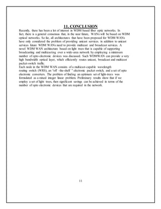 11. CONCLUSION
Recently, there has been a lot of interest in WDM based fiber optic networks. In
fact, there is a general consensus that, in the near future, WANs will be based on WDM
optical networks. So far, all architectures that have been proposed for WDM WANs
have only considered the problem of providing unicast services. in addition to unicast
services future WDM WANs need to provide multicast and broadcast services. A
novel WDM WAN architecture based on light trees that is capable of supporting
broadcasting and multicasting over a wide-area network by employing a minimum
number of opto-electronic devices was discussed. Such WDMWAN can provide a very
high bandwidth optical layer, which efficiently routes unicast, broadcast and multicast
packet-switch traffic.
Each node in the WDM WAN consists of a multicast-capable wavelength
routing switch (WRS), an “off –the-shelf ” electronic packet switch, and a set of opto
electronic converters. The problem of finding an optimum set of light-trees was
formulated as a mixed integer linear problem. Preliminary results show that if we
employ a set of light trees, then significant savings can be achieved in terms of the
number of opto electronic devices that are required in the network.
11
 