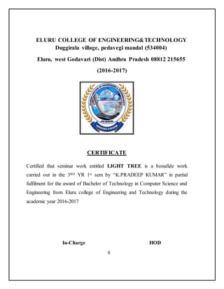 ELURU COLLEGE OF ENGINEERING&TECHNOLOGY
Duggirala village, pedavegi mandal (534004)
Eluru, west Godavari (Dist) Andhra Pradesh 08812 215655
(2016-2017)
CERTIFICATE
Certified that seminar work entitled LIGHT TREE is a bonafide work
carried out in the 3RD YR 1st sem by “K.PRADEEP KUMAR” in partial
fulfilment for the award of Bachelor of Technology in Computer Science and
Engineering from Eluru college of Engineering and Technology during the
academic year 2016-2017
In-Charge HOD
II
 
