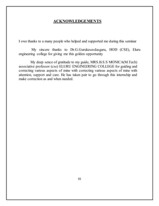ACKNOWLEDGEMENTS
I owe thanks to a many people who helped and supported me during this seminar
My sincere thanks to Dr.G.Gurukesavdasgaru, HOD (CSE), Eluru
engineering college for giving me this golden opportunity
My deep sence of gratitude to my guide, MRS.B.S.S MONICA(M.Tech)
associative professor (cse) ELURU ENGINEERING COLLEGE for guiding and
correcting various aspects of mine with correcting various aspects of mine with
attention, support and care. He has taken pair to go through this internship and
make correction as and when needed.
III
 