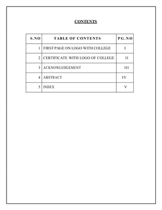 CONTENTS
S.NO TABLE OF CONTENTS P G . N O
1 FIRST PAGE ON LOGO WITH COLLEGE I
2 CERTIFICATE WITH LOGO OF COLLEGE II
3 ACKNOWLEDGEMENT III
4 ABSTRACT IV
5 INDEX V
 