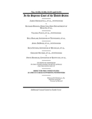 Nos. 14-556, 14-562, 14-571 and 14-574
In the Supreme Court of the United States
JAMES OBERGEFELL, ET AL., PETITIONERS
v.
RICHARD HODGES, DIRECTOR, OHIO DEPARTMENT OF
HEALTH, ET AL.
VALERIA TANCO, ET AL., PETITIONERS
v.
BILL HASLAM, GOVERNOR OF TENNESSEE, ET AL.
APRIL DEBOER, ET AL., PETITIONERS
v.
RICK SNYDER, GOVERNOR OF MICHIGAN, ET AL.
GREGORY BOURKE, ET AL., PETITIONERS
v.
STEVE BESHEAR, GOVERNOR OF KENTUCKY, ET AL.
ON WRITS OF CERTIORARI
TO THE UNITED STATES COURT OF APPEALS
FOR THE SIXTH CIRCUIT
BRIEF FOR THE UNITED STATES
AS AMICUS CURIAE SUPPORTING PETITIONERS
DONALD B. VERRILLI, JR.
Solicitor General
Counsel of Record
Additional Counsel Listed on Inside Cover
 