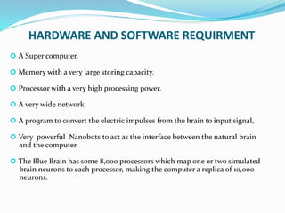 HARDWARE AND SOFTWARE REQUIRMENT
 A Super computer.
 Memory with a very large storing capacity.
 Processor with a very high processing power.
 A very wide network.
 A program to convert the electric impulses from the brain to input signal,
 Very powerful Nanobots to act as the interface between the natural brain
and the computer.
 The Blue Brain has some 8,000 processors which map one or two simulated
brain neurons to each processor, making the computer a replica of 10,000
neurons.
 