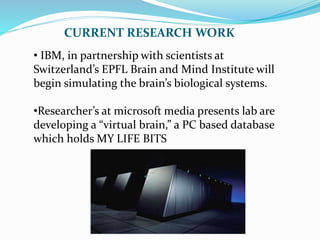 CURRENT RESEARCH WORK
• IBM, in partnership with scientists at
Switzerland’s EPFL Brain and Mind Institute will
begin simulating the brain’s biological systems.
•Researcher’s at microsoft media presents lab are
developing a “virtual brain,” a PC based database
which holds MY LIFE BITS
 