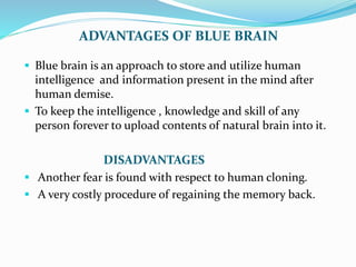 ADVANTAGES OF BLUE BRAIN
 Blue brain is an approach to store and utilize human
intelligence and information present in the mind after
human demise.
 To keep the intelligence , knowledge and skill of any
person forever to upload contents of natural brain into it.
DISADVANTAGES
 Another fear is found with respect to human cloning.
 A very costly procedure of regaining the memory back.
 