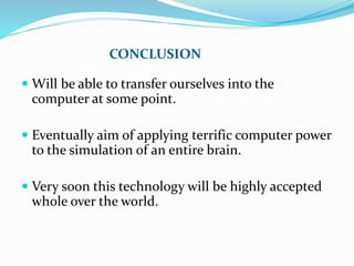 CONCLUSION
 Will be able to transfer ourselves into the
computer at some point.
 Eventually aim of applying terrific computer power
to the simulation of an entire brain.
 Very soon this technology will be highly accepted
whole over the world.
 