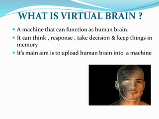  A machine that can function as human brain.
 It can think , response , take decision & keep things in
memory
 It’s main aim is to upload human brain into a machine
WHAT IS VIRTUAL BRAIN ?
 