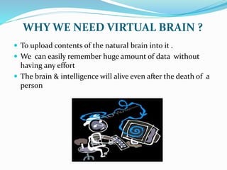 WHY WE NEED VIRTUAL BRAIN ?
 To upload contents of the natural brain into it .
 We can easily remember huge amount of data without
having any effort
 The brain & intelligence will alive even after the death of a
person
 