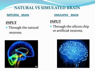NATURAL BRAIN SIMULATED BRAIN
INPUT
 Through the natural
neurons.
INPUT
 Through the silicon chip
or artificial neurons.
NATURAL VS SIMULATED BRAIN
 