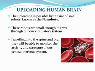 UPLOADING HUMAN BRAIN
 The uploading is possible by the use of small
robots known as the Nanobots.
 These robots are small enough to travel
through out our circulatory system.
 Travelling into the spine and brain,
they will be able to monitor the
activity and structure of our
central nervous system.
 