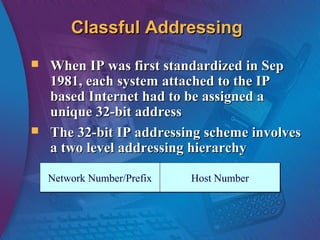Classful AddressingClassful Addressing
 When IP was first standardized in SepWhen IP was first standardized in Sep
1981, each system attached to the IP1981, each system attached to the IP
based Internet had to be assigned abased Internet had to be assigned a
unique 32-bit addressunique 32-bit address
 The 32-bit IP addressing scheme involvesThe 32-bit IP addressing scheme involves
a two level addressing hierarchya two level addressing hierarchy
Network Number/PrefixNetwork Number/Prefix Host NumberHost Number
 