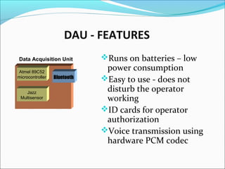 DAU - FEATURES
Runs on batteries – low
power consumption
Easy to use - does not
disturb the operator
working
ID cards for operator
authorization
Voice transmission using
hardware PCM codec
Data Acquisition Unit
Atmel 89C52
microcontroller
Jazz
Multisensor
Bluetooth
 