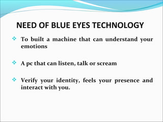 NEED OF BLUE EYES TECHNOLOGY
 To built a machine that can understand your
emotions
 A pc that can listen, talk or scream
 Verify your identity, feels your presence and
interact with you.
 