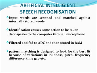 ARTIFICIAL INTELLIGIENT
SPEECH RECOGNISATION
Input words are scanned and matched against
internally stored words
Identification causes some action to be taken
User speaks to the computer through microphone
Filtered and fed to ADC and then stored in RAM
pattern matching is designed to look for the best fit
because of variations in loudness, pitch, frequency
difference, time gap etc.
 