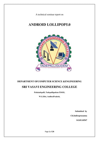 Page 1 of 24
A technical seminar report on
ANDROID LOLLIPOP5.0
DEPARTMENT OFCOMPUTER SCIENCE &ENGINEERING
SRI VASAVI ENGINEERING COLLEGE
Pedatadepalli, Tadepalligudem-534101,
W.G.Dist, AndhraPradesh,
Submitted by
Ch.Indiraprasanna
14A81A0567
 