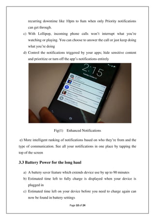 Page 10 of 24
recurring downtime like 10pm to 8am when only Priority notifications
can get through.
c) With Lollipop, incoming phone calls won’t interrupt what you’re
watching or playing. You can choose to answer the call or just keep doing
what you’re doing
d) Control the notifications triggered by your apps; hide sensitive content
and prioritize or turn off the app’s notifications entirely
Fig(1) Enhanced Notifications
e) More intelligent ranking of notifications based on who they’re from and the
type of communication. See all your notifications in one place by tapping the
top of the screen
3.3 Battery Power for the long haul
a) A battery saver feature which extends device use by up to 90 minutes
b) Estimated time left to fully charge is displayed when your device is
plugged in
c) Estimated time left on your device before you need to charge again can
now be found in battery settings
 