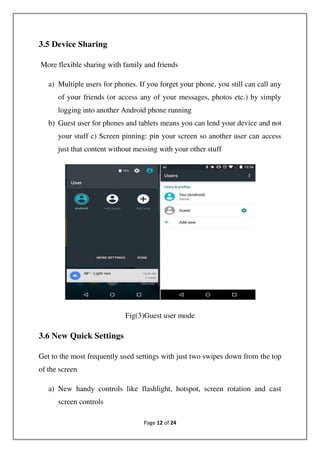 Page 12 of 24
3.5 Device Sharing
More flexible sharing with family and friends
a) Multiple users for phones. If you forget your phone, you still can call any
of your friends (or access any of your messages, photos etc.) by simply
logging into another Android phone running
b) Guest user for phones and tablets means you can lend your device and not
your stuff c) Screen pinning: pin your screen so another user can access
just that content without messing with your other stuff
Fig(3)Guest user mode
3.6 New Quick Settings
Get to the most frequently used settings with just two swipes down from the top
of the screen
a) New handy controls like flashlight, hotspot, screen rotation and cast
screen controls
 