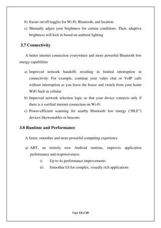 Page 13 of 24
b) Easier on/off toggles for Wi-Fi, Bluetooth, and location
c) Manually adjust your brightness for certain conditions. Then, adaptive
brightness will kick in based on ambient lighting
3.7 Connectivity
A better internet connection everywhere and more powerful Bluetooth low
energy capabilities
a) Improved network handoffs resulting in limited interruption in
connectivity. For example, continue your video chat or VoIP calls
without interruption as you leave the house and switch from your home
WiFi back to cellular
b) Improved network selection logic so that your device connects only if
there is a verified internet connection on Wi-Fi
c) Power-efficient scanning for nearby Bluetooth low energy (“BLE”)
devices likewearables or beacons
3.8 Runtime and Performance
A faster, smoother and more powerful computing experience
a) ART, an entirely new Android runtime, improves application
performance and responsiveness
i) Up to 4x performance improvements
ii) Smoother UI for complex, visually rich applications
 