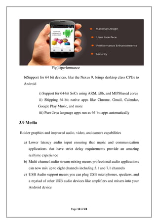 Page 14 of 24
Fig(4)performance
b)Support for 64 bit devices, like the Nexus 9, brings desktop class CPUs to
Android
i) Support for 64-bit SoCs using ARM, x86, and MIPSbased cores
ii) Shipping 64-bit native apps like Chrome, Gmail, Calendar,
Google Play Music, and more
iii) Pure Java language apps run as 64-bit apps automatically
3.9 Media
Bolder graphics and improved audio, video, and camera capabilities
a) Lower latency audio input ensuring that music and communication
applications that have strict delay requirements provide an amazing
realtime experience
b) Multi-channel audio stream mixing means professional audio applications
can now mix up to eight channels including 5.1 and 7.1 channels
c) USB Audio support means you can plug USB microphones, speakers, and
a myriad of other USB audio devices like amplifiers and mixers into your
Android device
 