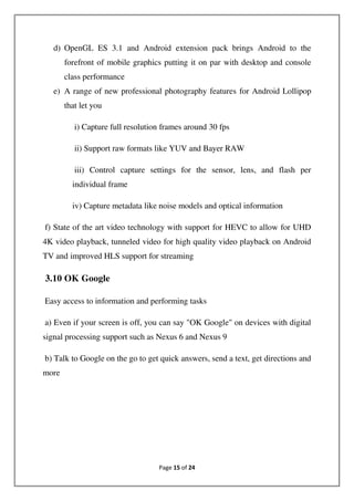 Page 15 of 24
d) OpenGL ES 3.1 and Android extension pack brings Android to the
forefront of mobile graphics putting it on par with desktop and console
class performance
e) A range of new professional photography features for Android Lollipop
that let you
i) Capture full resolution frames around 30 fps
ii) Support raw formats like YUV and Bayer RAW
iii) Control capture settings for the sensor, lens, and flash per
individual frame
iv) Capture metadata like noise models and optical information
f) State of the art video technology with support for HEVC to allow for UHD
4K video playback, tunneled video for high quality video playback on Android
TV and improved HLS support for streaming
3.10 OK Google
Easy access to information and performing tasks
a) Even if your screen is off, you can say "OK Google" on devices with digital
signal processing support such as Nexus 6 and Nexus 9
b) Talk to Google on the go to get quick answers, send a text, get directions and
more
 
