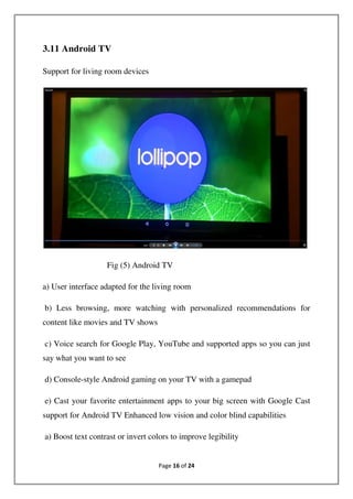 Page 16 of 24
3.11 Android TV
Support for living room devices
Fig (5) Android TV
a) User interface adapted for the living room
b) Less browsing, more watching with personalized recommendations for
content like movies and TV shows
c) Voice search for Google Play, YouTube and supported apps so you can just
say what you want to see
d) Console-style Android gaming on your TV with a gamepad
e) Cast your favorite entertainment apps to your big screen with Google Cast
support for Android TV Enhanced low vision and color blind capabilities
a) Boost text contrast or invert colors to improve legibility
 