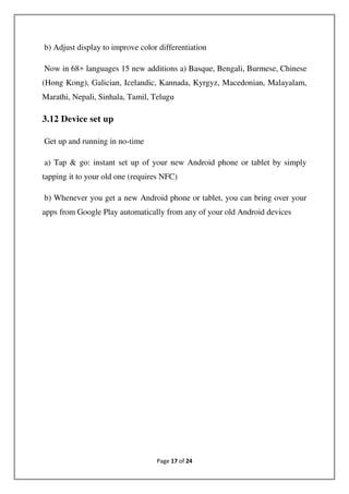 Page 17 of 24
b) Adjust display to improve color differentiation
Now in 68+ languages 15 new additions a) Basque, Bengali, Burmese, Chinese
(Hong Kong), Galician, Icelandic, Kannada, Kyrgyz, Macedonian, Malayalam,
Marathi, Nepali, Sinhala, Tamil, Telugu
3.12 Device set up
Get up and running in no-time
a) Tap & go: instant set up of your new Android phone or tablet by simply
tapping it to your old one (requires NFC)
b) Whenever you get a new Android phone or tablet, you can bring over your
apps from Google Play automatically from any of your old Android devices
 