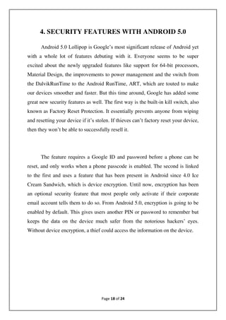 Page 18 of 24
4. SECURITY FEATURES WITH ANDROID 5.0
Android 5.0 Lollipop is Google’s most significant release of Android yet
with a whole lot of features debuting with it. Everyone seems to be super
excited about the newly upgraded features like support for 64-bit processors,
Material Design, the improvements to power management and the switch from
the DalvikRunTime to the Android RunTime, ART, which are touted to make
our devices smoother and faster. But this time around, Google has added some
great new security features as well. The first way is the built-in kill switch, also
known as Factory Reset Protection. It essentially prevents anyone from wiping
and resetting your device if it’s stolen. If thieves can’t factory reset your device,
then they won’t be able to successfully resell it.
The feature requires a Google ID and password before a phone can be
reset, and only works when a phone passcode is enabled. The second is linked
to the first and uses a feature that has been present in Android since 4.0 Ice
Cream Sandwich, which is device encryption. Until now, encryption has been
an optional security feature that most people only activate if their corporate
email account tells them to do so. From Android 5.0, encryption is going to be
enabled by default. This gives users another PIN or password to remember but
keeps the data on the device much safer from the notorious hackers’ eyes.
Without device encryption, a thief could access the information on the device.
 