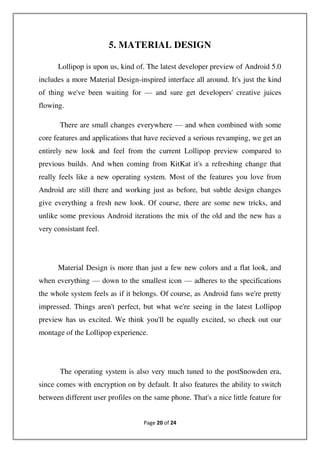 Page 20 of 24
5. MATERIAL DESIGN
Lollipop is upon us, kind of. The latest developer preview of Android 5.0
includes a more Material Design-inspired interface all around. It's just the kind
of thing we've been waiting for — and sure get developers' creative juices
flowing.
There are small changes everywhere — and when combined with some
core features and applications that have recieved a serious revamping, we get an
entirely new look and feel from the current Lollipop preview compared to
previous builds. And when coming from KitKat it's a refreshing change that
really feels like a new operating system. Most of the features you love from
Android are still there and working just as before, but subtle design changes
give everything a fresh new look. Of course, there are some new tricks, and
unlike some previous Android iterations the mix of the old and the new has a
very consistant feel.
Material Design is more than just a few new colors and a flat look, and
when everything — down to the smallest icon — adheres to the specifications
the whole system feels as if it belongs. Of course, as Android fans we're pretty
impressed. Things aren't perfect, but what we're seeing in the latest Lollipop
preview has us excited. We think you'll be equally excited, so check out our
montage of the Lollipop experience.
The operating system is also very much tuned to the postSnowden era,
since comes with encryption on by default. It also features the ability to switch
between different user profiles on the same phone. That's a nice little feature for
 