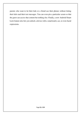 Page 21 of 24
parents who want to let their kids or a friend use their phones without letting
their kids read their text messages. You can even pin a particular screen so that
the guest can access that content but nothing else. Finally, a new Android Smart
Lock feature also lets you unlock a device with a smartwatch, car, or even facial
expressions.
 
