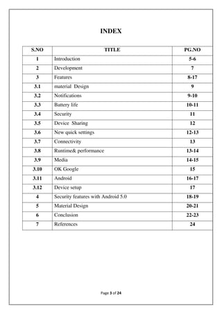 Page 3 of 24
INDEX
S.NO TITLE PG.NO
1 Introduction 5-6
2 Development 7
3 Features 8-17
3.1 material Design 9
3.2 Notifications 9-10
3.3 Battery life 10-11
3.4 Security 11
3.5 Device Sharing 12
3.6 New quick settings 12-13
3.7 Connectivity 13
3.8 Runtime& performance 13-14
3.9 Media 14-15
3.10 OK Google 15
3.11 Android 16-17
3.12 Device setup 17
4 Security features with Android 5.0 18-19
5 Material Design 20-21
6 Conclusion 22-23
7 References 24
 