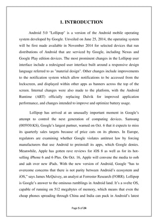 Page 5 of 24
1. INTRODUCTION
Android 5.0 "Lollipop" is a version of the Android mobile operating
system developed by Google. Unveiled on June 25, 2014, the operating system
will be first made available in November 2014 for selected devices that run
distributions of Android that are serviced by Google, including Nexus and
Google Play edition devices. The most prominent changes in the Lollipop user
interface include a redesigned user interface built around a responsive design
language referred to as "material design". Other changes include improvements
to the notification system which allow notifications to be accessed from the
lockscreen, and displayed within other apps as banners across the top of the
screen. Internal changes were also made to the platform, with the Android
Runtime (ART) officially replacing Dalvik for improved application
performance, and changes intended to improve and optimize battery usage.
Lollipop has arrived at an unusually important moment in Google’s
attempt to control the next generation of computing devices. Samsung
(005930:KS), Google’s largest partner, warned on Oct. 6 that it expects to miss
its quarterly sales targets because of price cuts on its phones. In Europe,
regulators are examining whether Google violates antitrust law by forcing
manufacturers that use Android to preinstall its apps, which Google denies.
Meanwhile, Apple has gotten rave reviews for iOS 8 as well as for its hot-
selling iPhone 6 and 6 Plus. On Oct. 16, Apple will convene the media to ooh
and aah over new iPads. With the new version of Android, Google “has to
overcome concerns that there is not parity between Android’s ecosystem and
iOS,” says James McQuivey, an analyst at Forrester Research (FORR). Lollipop
is Google’s answer to the ominous rumblings in Android land. It’s a svelte OS,
capable of running on 512 megabytes of memory, which means that even the
cheap phones spreading through China and India can pack in Android’s latest
 