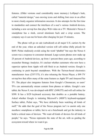 Page 6 of 24
features. (Older versions used considerably more memory.) Lollipop’s look,
called “material design,” uses moving icons and shifting font sizes in an effort
to more clearly organize information onscreen. It also attempts for the first time
to standardize and connect the interfaces of a user’s various Android devices,
including a new set-top box that plays Web video on a TV. Motorola’s Nexus 6
smartphone has a sleek, curved aluminum back and a crisp screen. The
company says it can run for hours after charging for just 15 minutes.
The phone will go on sale (subsidized) at all major U.S. carriers by the
end of the year, when an unlocked version will sell online (fully priced) for
$649. Pichai studiously avoids using the word “phablet” but says the Nexus 6
screen was a response to consumer demand. Large-screen phones now make up
25 percent of Android devices, up from 1 percent three years ago, according to
researcher Strategy Analytics. It’s unclear whether customers who now have a
supersize option from Apple will still flock to an Android version. Google is
continuing to push beyond smartphones. With the Taiwan-based electronics
manufacturer Asus (2357:TT), it’s also releasing the Nexus Player, a $99 TV
set-top box that offers many of the same features as Apple TV and Amazon Fire
TV. The player also integrates features from Google’s Chromecast, so users’
TVs can automatically stream content from phones or tablets. Google’s new
tablet, the Nexus 9, was developed with HTC (2498:TT) and will sell online for
$399. It has a $129 keyboard accessory that doubles as a portable battery.
Asked whether Google is imitating Microsoft’s (MSFT) keyboard-equipped
Surface tablet, Pichai says, “We have definitely been watching all kinds of
stuff.” He adds that the goal of the Nexus program isn’t to anoint only one
musthave smartphone or tablet, but to set a benchmark and get the industry to
build a critical mass of devices. “We want all kinds of devices for all kinds of
people,” he says. “Nexus represents the state of the art, with us guiding the
ecosystem toward where we want it go.
 