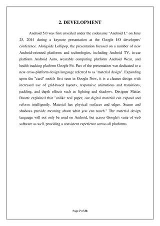 Page 7 of 24
2. DEVELOPMENT
Android 5.0 was first unveiled under the codename "Android L" on June
25, 2014 during a keynote presentation at the Google I/O developers'
conference. Alongside Lollipop, the presentation focused on a number of new
Android-oriented platforms and technologies, including Android TV, in-car
platform Android Auto, wearable computing platform Android Wear, and
health tracking platform Google Fit. Part of the presentation was dedicated to a
new cross-platform design language referred to as "material design". Expanding
upon the "card" motifs first seen in Google Now, it is a cleaner design with
increased use of grid-based layouts, responsive animations and transitions,
padding, and depth effects such as lighting and shadows. Designer Matías
Duarte explained that "unlike real paper, our digital material can expand and
reform intelligently. Material has physical surfaces and edges. Seams and
shadows provide meaning about what you can touch." The material design
language will not only be used on Android, but across Google's suite of web
software as well, providing a consistent experience across all platforms.
 
