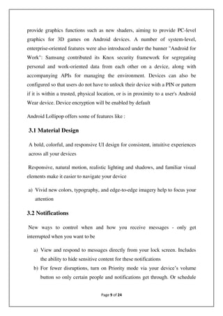 Page 9 of 24
provide graphics functions such as new shaders, aiming to provide PC-level
graphics for 3D games on Android devices. A number of system-level,
enterprise-oriented features were also introduced under the banner "Android for
Work": Samsung contributed its Knox security framework for segregating
personal and work-oriented data from each other on a device, along with
accompanying APIs for managing the environment. Devices can also be
configured so that users do not have to unlock their device with a PIN or pattern
if it is within a trusted, physical location, or is in proximity to a user's Android
Wear device. Device encryption will be enabled by default
Android Lollipop offers some of features like :
3.1 Material Design
A bold, colorful, and responsive UI design for consistent, intuitive experiences
across all your devices
Responsive, natural motion, realistic lighting and shadows, and familiar visual
elements make it easier to navigate your device
a) Vivid new colors, typography, and edge-to-edge imagery help to focus your
attention
3.2 Notifications
New ways to control when and how you receive messages - only get
interrupted when you want to be
a) View and respond to messages directly from your lock screen. Includes
the ability to hide sensitive content for these notifications
b) For fewer disruptions, turn on Priority mode via your device’s volume
button so only certain people and notifications get through. Or schedule
 