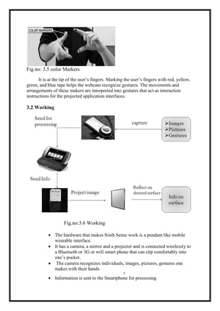 Fig.no: 3.5 color Markers
It is at the tip of the user’s fingers. Marking the user’s fingers with red, yellow,
green, and blue tape helps the webcam recognize gestures. The movements and
arrangements of these makers are interpreted into gestures that act as interaction
instructions for the projected application interfaces.
3.2 Working
Fig.no:3.6 Working
∑ The hardware that makes Sixth Sense work is a pendant like mobile
wearable interface.
∑ It has a camera, a mirror and a projector and is connected wirelessly to
a Bluetooth or 3G or wifi smart phone that can slip comfortably into
one’s pocket.
∑ The camera recognizes individuals, images, pictures, gestures one
makes with their hands.
8
∑ Information is sent to the Smartphone for processing.
 