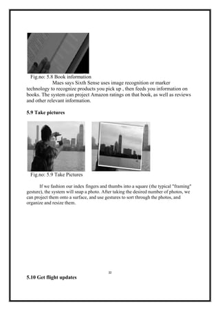 Fig.no: 5.8 Book information
Maes says Sixth Sense uses image recognition or marker
technology to recognize products you pick up , then feeds you information on
books. The system can project Amazon ratings on that book, as well as reviews
and other relevant information.
5.9 Take pictures
Fig.no: 5.9 Take Pictures
If we fashion our index fingers and thumbs into a square (the typical "framing"
gesture), the system will snap a photo. After taking the desired number of photos, we
can project them onto a surface, and use gestures to sort through the photos, and
organize and resize them.
22
5.10 Get flight updates
 
