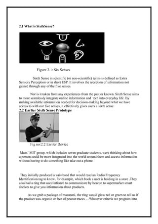 2.1 What is SixthSense?
Figure 2.1: Six Senses
Sixth Sense in scientific (or non-scientific) terms is defined as Extra
Sensory Perception or in short ESP. It involves the reception of information not
gained through any of the five senses.
Nor is it taken from any experiences from the past or known. Sixth Sense aims
to more seamlessly integrate online information and tech into everyday life. By
making available information needed for decision-making beyond what we have
access to with our five senses, it effectively gives users a sixth sense.
2.2 Earlier Sixth Sense Prototype
Fig no:2.2 Eariler Device
Maes’ MIT group, which includes seven graduate students, were thinking about how
a person could be more integrated into the world around them and access information
without having to do something like take out a phone.
3
They initially produced a wristband that would read an Radio Frequency
Identification tag to know, for example, which book a user is holding in a store .They
also had a ring that used infrared to communicate by beacon to supermarket smart
shelves to give you information about products.
As we grab a package of macaroni, the ring would glow red or green to tell us if
the product was organic or free of peanut traces —Whatever criteria we program into
 